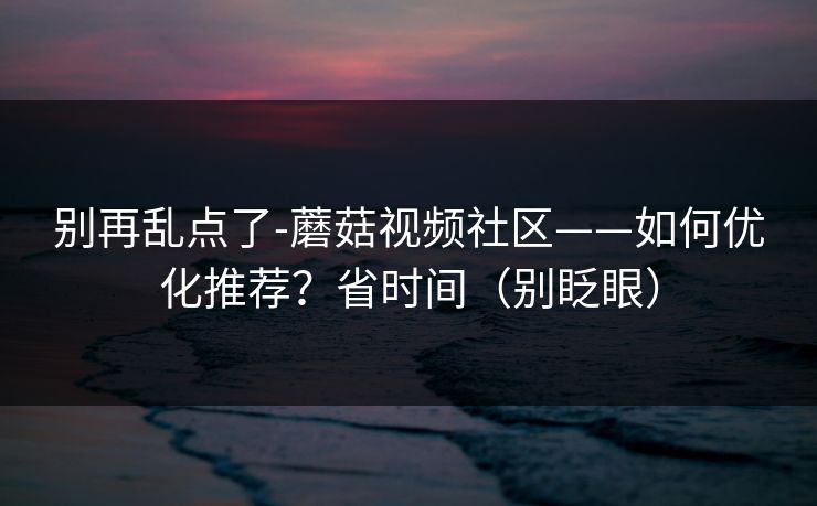 别再乱点了-蘑菇视频社区——如何优化推荐？省时间（别眨眼）