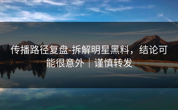 传播路径复盘-拆解明星黑料，结论可能很意外｜谨慎转发