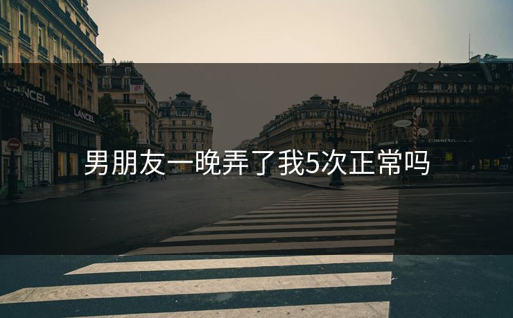 男朋友一晚弄了我5次正常吗