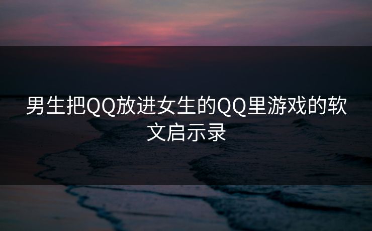 男生把QQ放进女生的QQ里游戏的软文启示录
