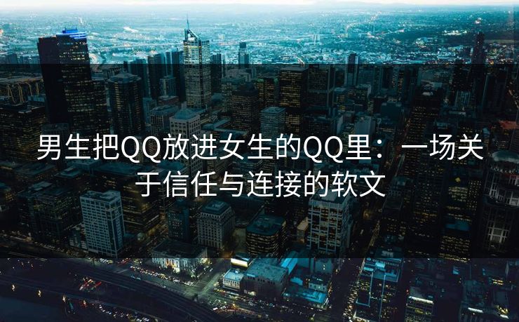 男生把QQ放进女生的QQ里：一场关于信任与连接的软文