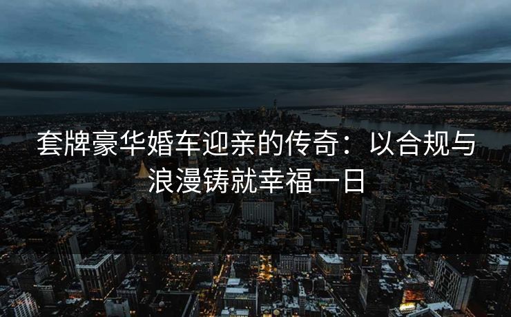 套牌豪华婚车迎亲的传奇：以合规与浪漫铸就幸福一日
