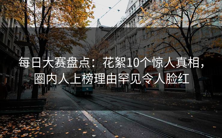 每日大赛盘点：花絮10个惊人真相，圈内人上榜理由罕见令人脸红