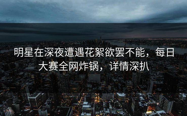 明星在深夜遭遇花絮欲罢不能，每日大赛全网炸锅，详情深扒
