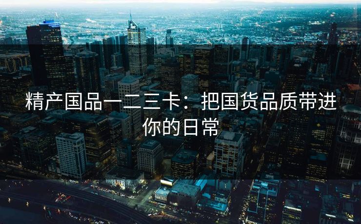 精产国品一二三卡：把国货品质带进你的日常