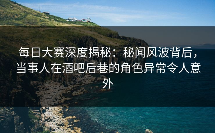 每日大赛深度揭秘：秘闻风波背后，当事人在酒吧后巷的角色异常令人意外