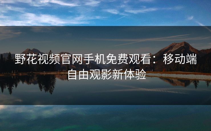 野花视频官网手机免费观看：移动端自由观影新体验