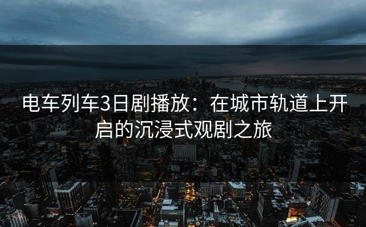 电车列车3日剧播放：在城市轨道上开启的沉浸式观剧之旅