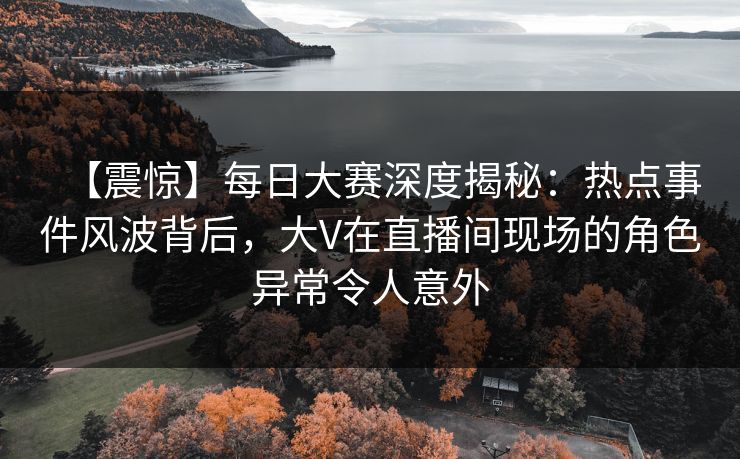 【震惊】每日大赛深度揭秘：热点事件风波背后，大V在直播间现场的角色异常令人意外