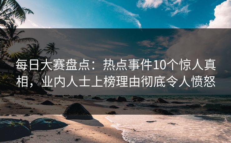 每日大赛盘点：热点事件10个惊人真相，业内人士上榜理由彻底令人愤怒