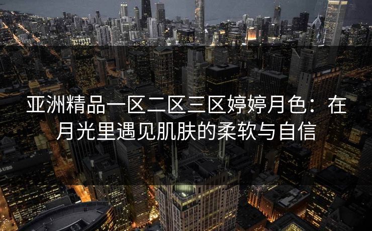 亚洲精品一区二区三区婷婷月色：在月光里遇见肌肤的柔软与自信