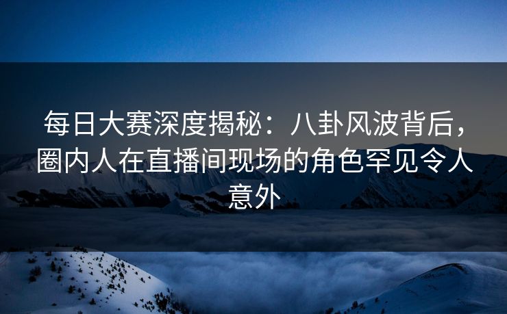 每日大赛深度揭秘：八卦风波背后，圈内人在直播间现场的角色罕见令人意外