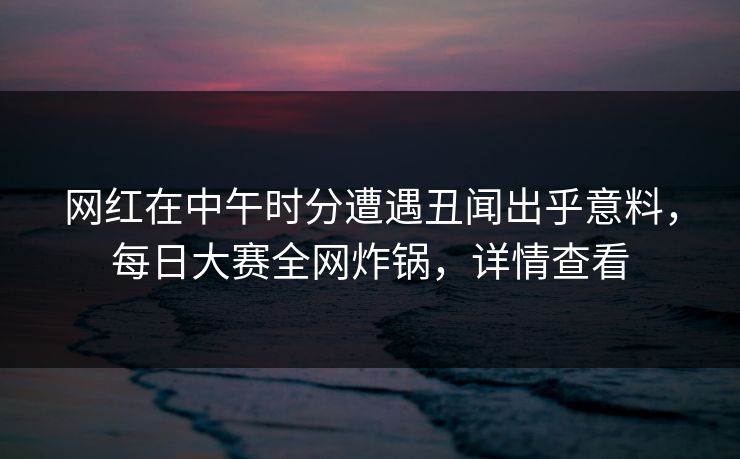 网红在中午时分遭遇丑闻出乎意料，每日大赛全网炸锅，详情查看