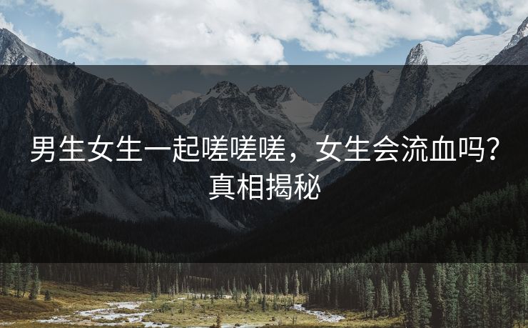 男生女生一起嗟嗟嗟，女生会流血吗？真相揭秘