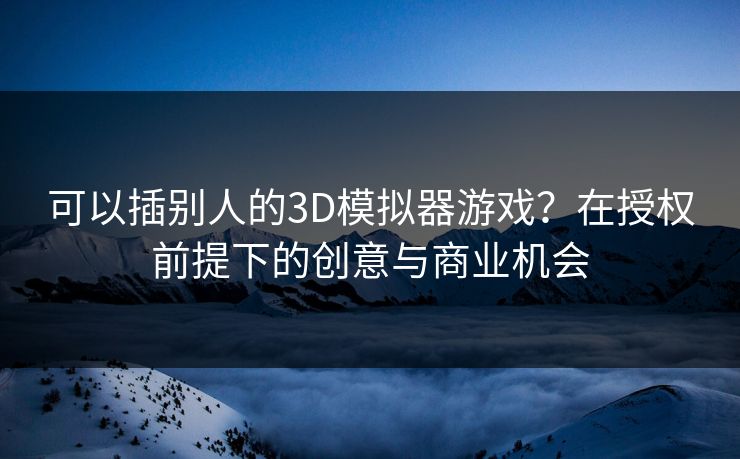 可以插别人的3D模拟器游戏?在授权前提下的创意与商业机会 可以插别人的3D模拟器游戏?在授权前提下的创意与商业机会