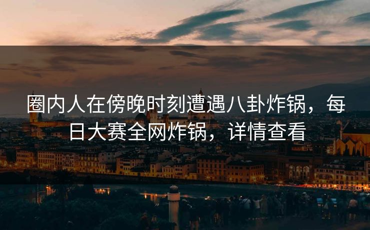 圈内人在傍晚时刻遭遇八卦炸锅，每日大赛全网炸锅，详情查看