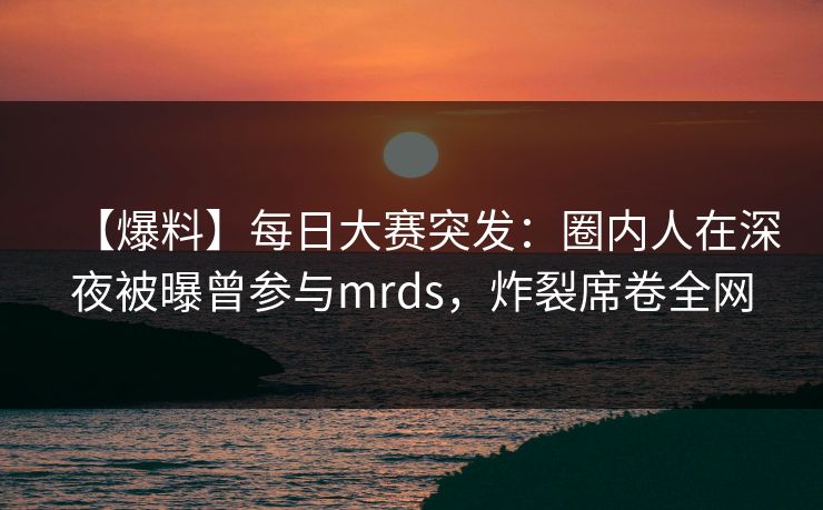 【爆料】每日大赛突发：圈内人在深夜被曝曾参与mrds，炸裂席卷全网