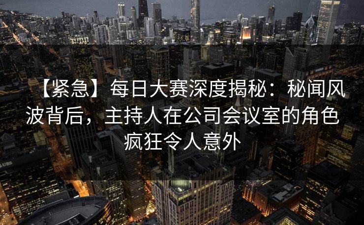 【紧急】每日大赛深度揭秘：秘闻风波背后，主持人在公司会议室的角色疯狂令人意外
