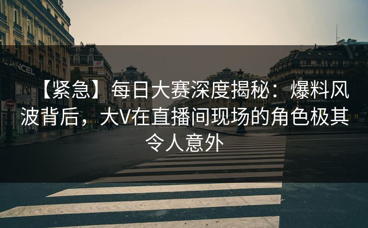 【紧急】每日大赛深度揭秘：爆料风波背后，大V在直播间现场的角色极其令人意外