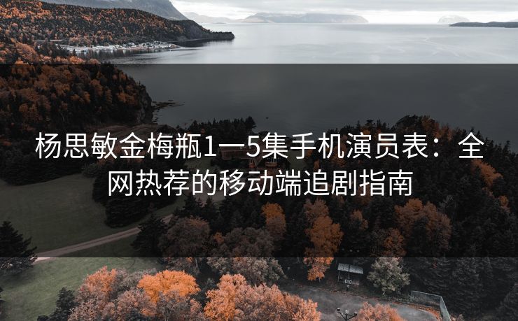 杨思敏金梅瓶1一5集手机演员表：全网热荐的移动端追剧指南