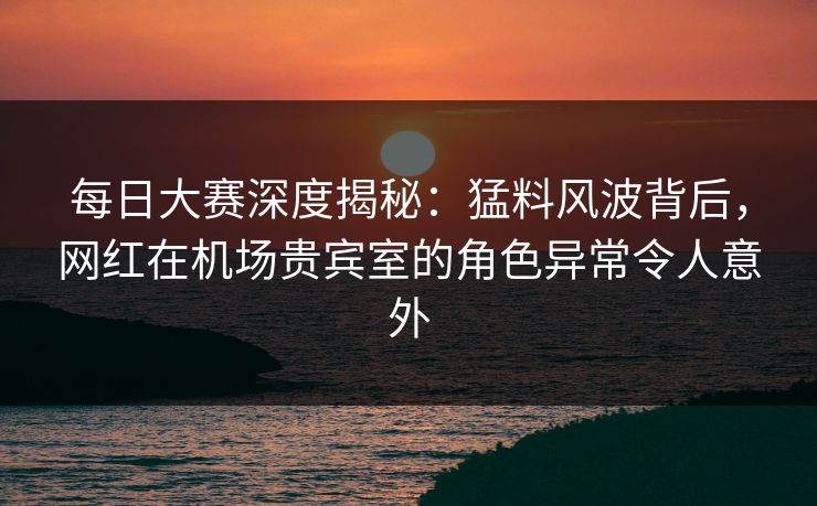每日大赛深度揭秘：猛料风波背后，网红在机场贵宾室的角色异常令人意外