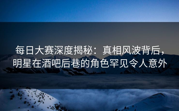 每日大赛深度揭秘：真相风波背后，明星在酒吧后巷的角色罕见令人意外