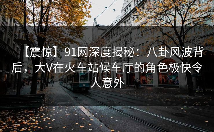 【震惊】91网深度揭秘：八卦风波背后，大V在火车站候车厅的角色极快令人意外