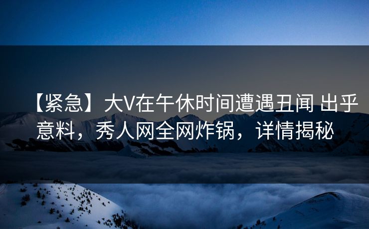 【紧急】大V在午休时间遭遇丑闻 出乎意料，秀人网全网炸锅，详情揭秘