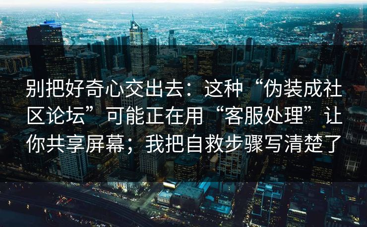 别把好奇心交出去：这种“伪装成社区论坛”可能正在用“客服处理”让你共享屏幕；我把自救步骤写清楚了